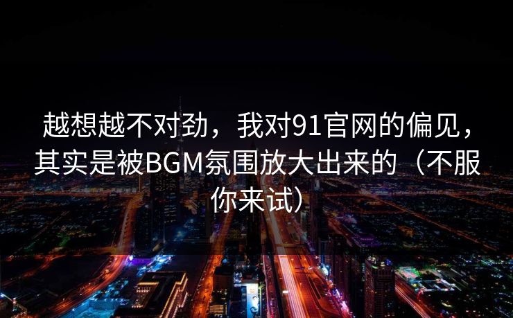 越想越不对劲，我对91官网的偏见，其实是被BGM氛围放大出来的（不服你来试）