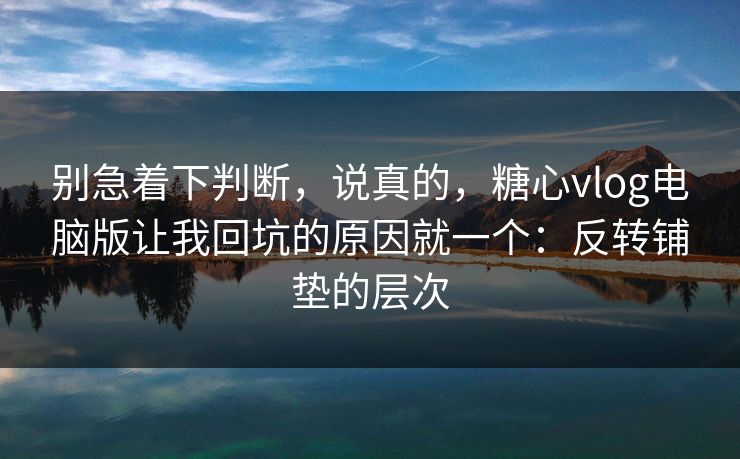 别急着下判断，说真的，糖心vlog电脑版让我回坑的原因就一个：反转铺垫的层次