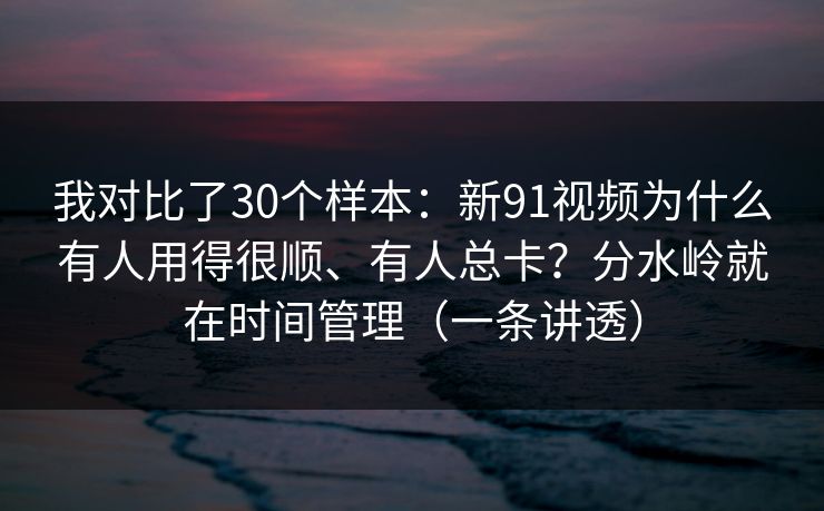 我对比了30个样本：新91视频为什么有人用得很顺、有人总卡？分水岭就在时间管理（一条讲透）