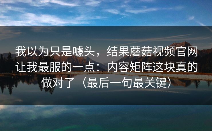 我以为只是噱头，结果蘑菇视频官网让我最服的一点：内容矩阵这块真的做对了（最后一句最关键）
