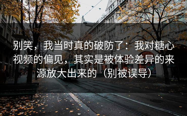 别笑，我当时真的破防了：我对糖心视频的偏见，其实是被体验差异的来源放大出来的（别被误导）