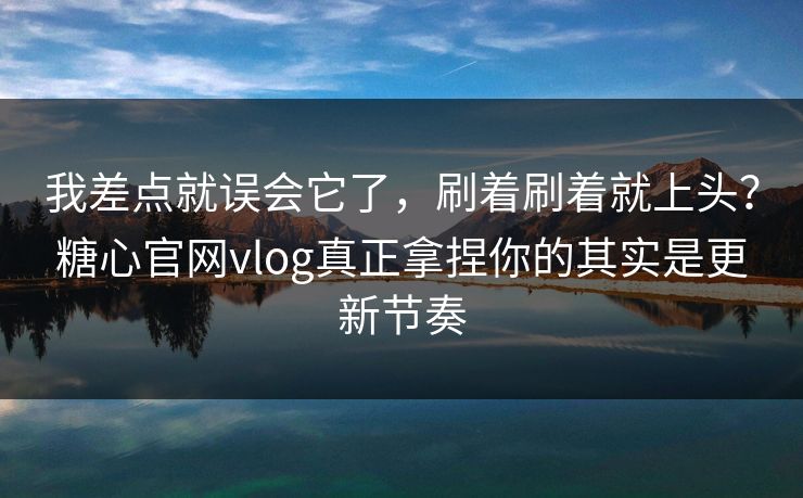 我差点就误会它了，刷着刷着就上头？糖心官网vlog真正拿捏你的其实是更新节奏