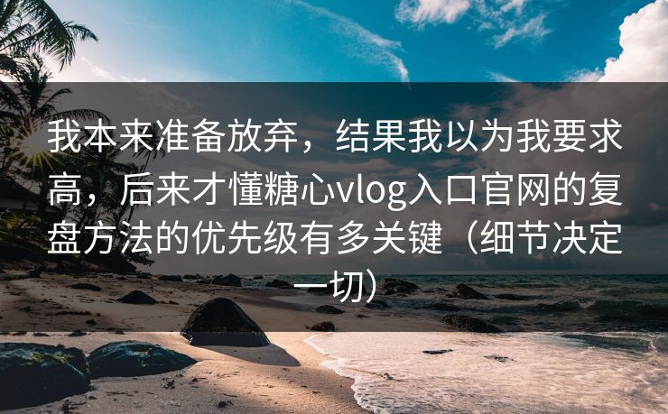 我本来准备放弃，结果我以为我要求高，后来才懂糖心vlog入口官网的复盘方法的优先级有多关键（细节决定一切）