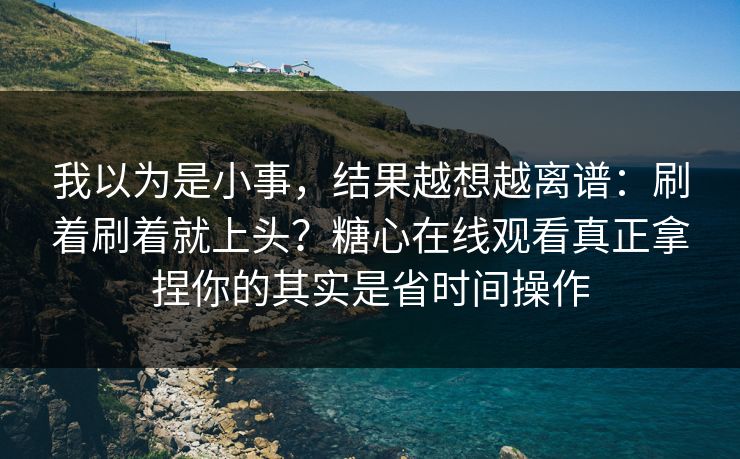 我以为是小事，结果越想越离谱：刷着刷着就上头？糖心在线观看真正拿捏你的其实是省时间操作