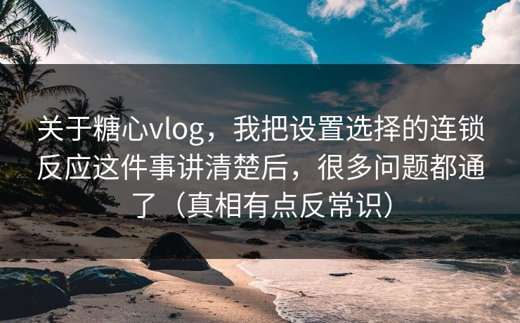 关于糖心vlog，我把设置选择的连锁反应这件事讲清楚后，很多问题都通了（真相有点反常识）
