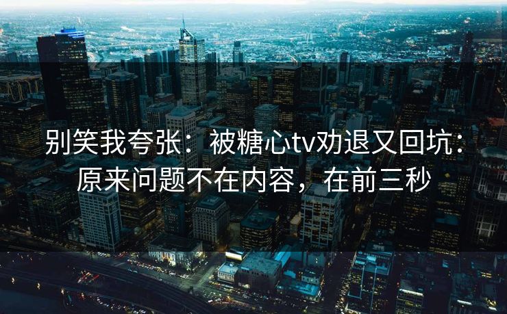 别笑我夸张：被糖心tv劝退又回坑：原来问题不在内容，在前三秒