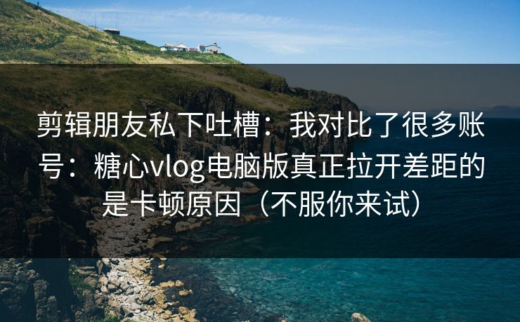 剪辑朋友私下吐槽：我对比了很多账号：糖心vlog电脑版真正拉开差距的是卡顿原因（不服你来试）