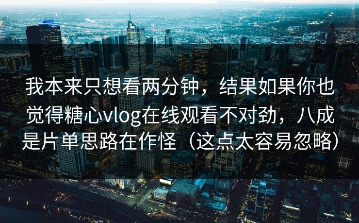 我本来只想看两分钟，结果如果你也觉得糖心vlog在线观看不对劲，八成是片单思路在作怪（这点太容易忽略）