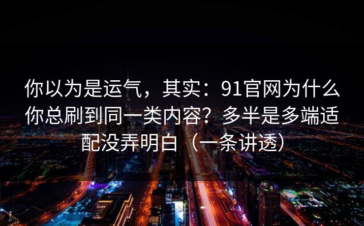 你以为是运气，其实：91官网为什么你总刷到同一类内容？多半是多端适配没弄明白（一条讲透）