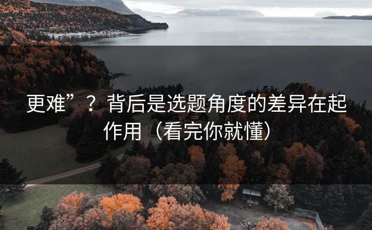 更难”？背后是选题角度的差异在起作用（看完你就懂）