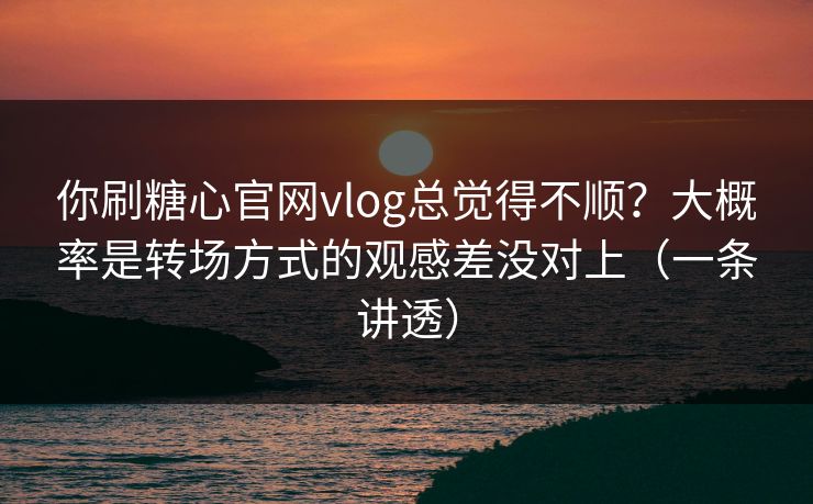 你刷糖心官网vlog总觉得不顺？大概率是转场方式的观感差没对上（一条讲透）