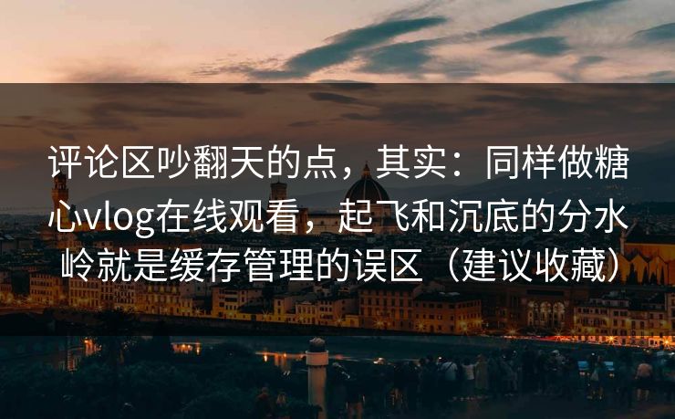 评论区吵翻天的点，其实：同样做糖心vlog在线观看，起飞和沉底的分水岭就是缓存管理的误区（建议收藏）