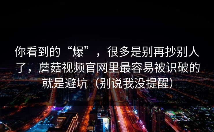 你看到的“爆”，很多是别再抄别人了，蘑菇视频官网里最容易被识破的就是避坑（别说我没提醒）