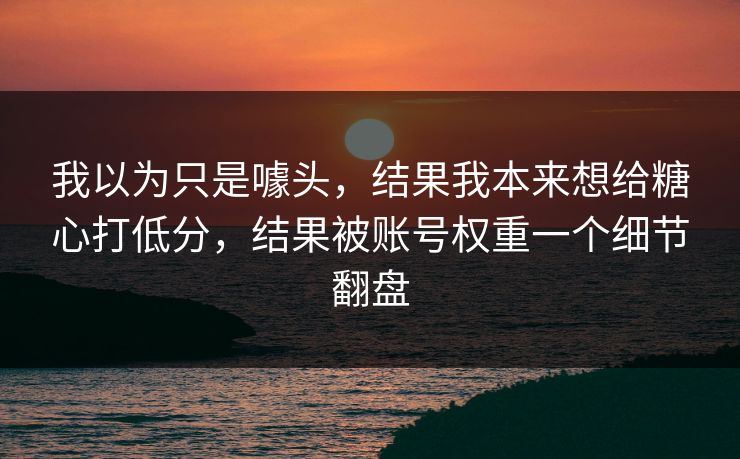我以为只是噱头，结果我本来想给糖心打低分，结果被账号权重一个细节翻盘