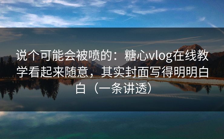 说个可能会被喷的：糖心vlog在线教学看起来随意，其实封面写得明明白白（一条讲透）