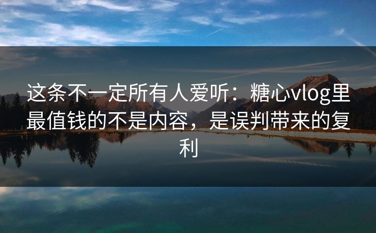 这条不一定所有人爱听：糖心vlog里最值钱的不是内容，是误判带来的复利