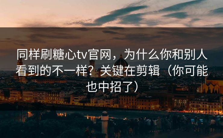 同样刷糖心tv官网，为什么你和别人看到的不一样？关键在剪辑（你可能也中招了）