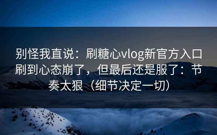 别怪我直说：刷糖心vlog新官方入口刷到心态崩了，但最后还是服了：节奏太狠（细节决定一切）