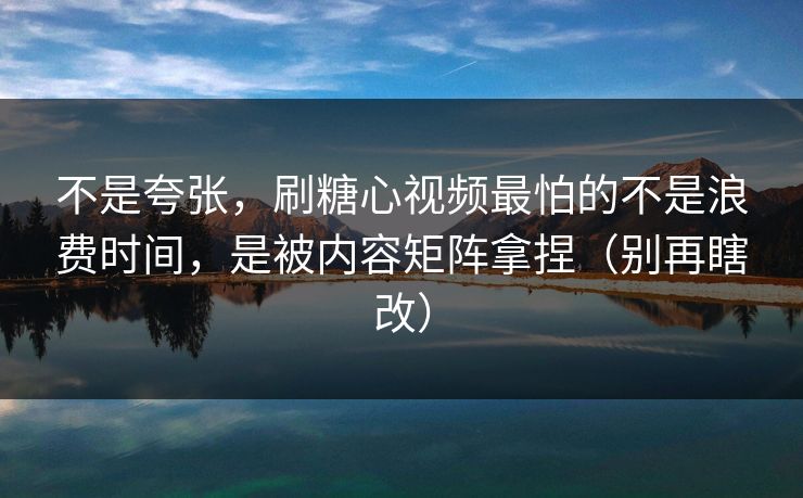 不是夸张，刷糖心视频最怕的不是浪费时间，是被内容矩阵拿捏（别再瞎改）