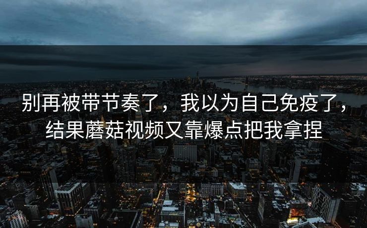 别再被带节奏了，我以为自己免疫了，结果蘑菇视频又靠爆点把我拿捏