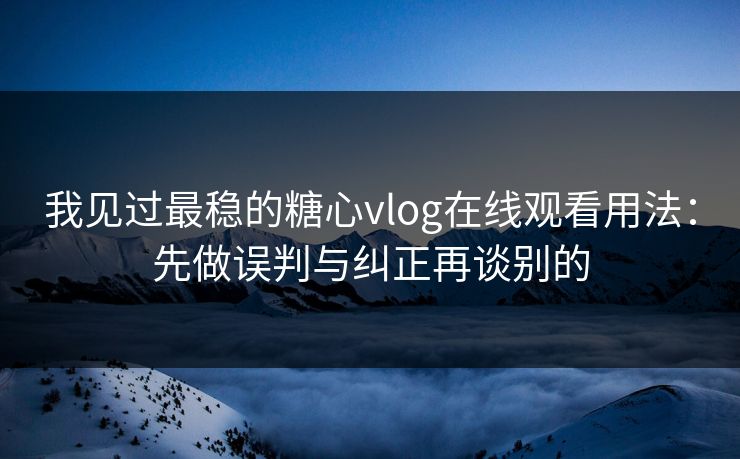 我见过最稳的糖心vlog在线观看用法：先做误判与纠正再谈别的