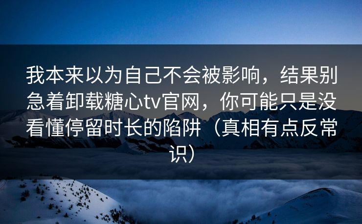 我本来以为自己不会被影响，结果别急着卸载糖心tv官网，你可能只是没看懂停留时长的陷阱（真相有点反常识）