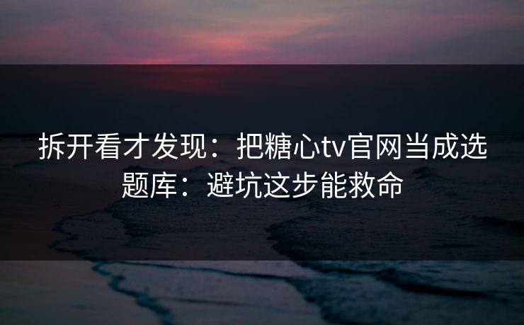 拆开看才发现：把糖心tv官网当成选题库：避坑这步能救命