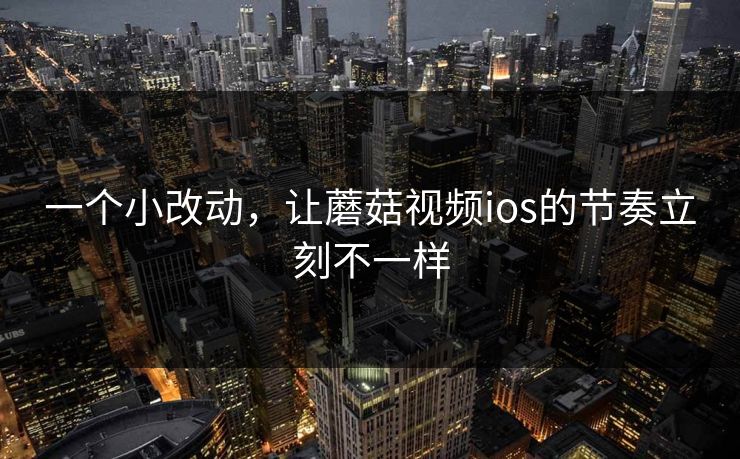 一个小改动，让蘑菇视频ios的节奏立刻不一样