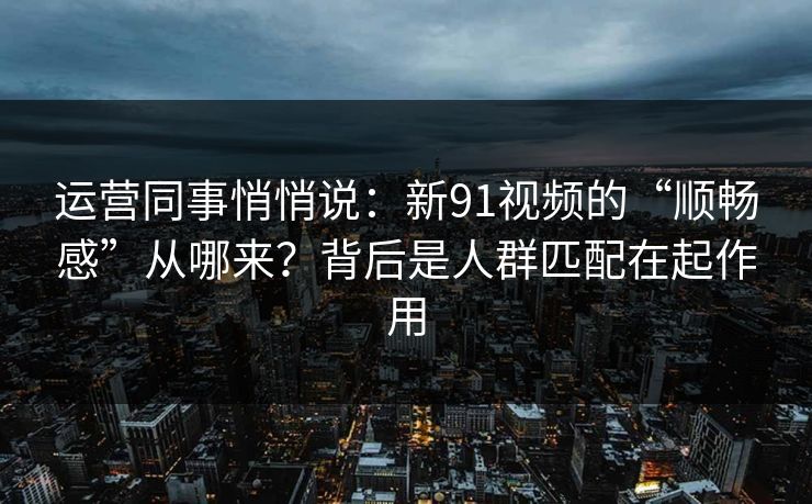 运营同事悄悄说：新91视频的“顺畅感”从哪来？背后是人群匹配在起作用