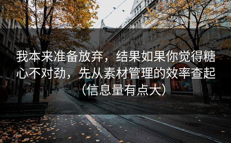 我本来准备放弃，结果如果你觉得糖心不对劲，先从素材管理的效率查起（信息量有点大）