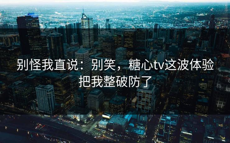 别怪我直说：别笑，糖心tv这波体验把我整破防了