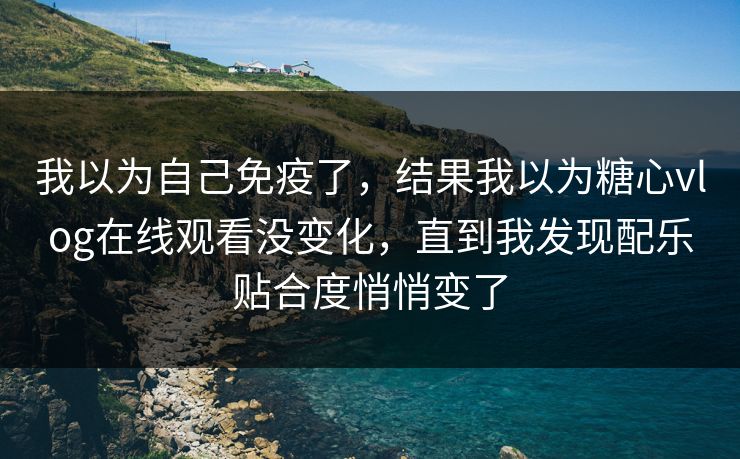 我以为自己免疫了，结果我以为糖心vlog在线观看没变化，直到我发现配乐贴合度悄悄变了