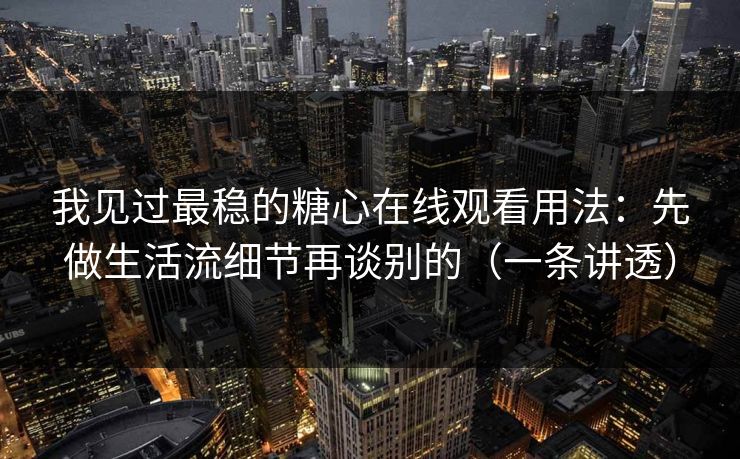 我见过最稳的糖心在线观看用法：先做生活流细节再谈别的（一条讲透）