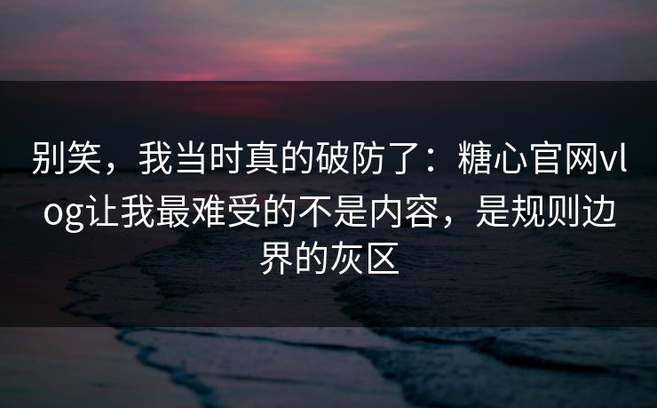 别笑，我当时真的破防了：糖心官网vlog让我最难受的不是内容，是规则边界的灰区