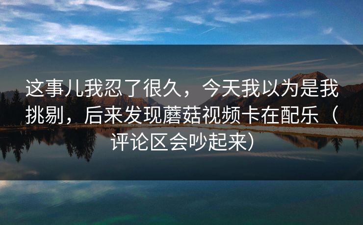这事儿我忍了很久，今天我以为是我挑剔，后来发现蘑菇视频卡在配乐（评论区会吵起来）