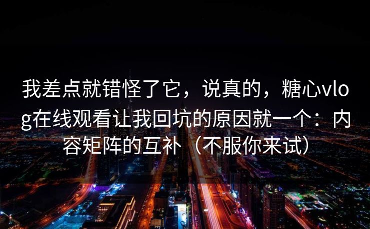 我差点就错怪了它，说真的，糖心vlog在线观看让我回坑的原因就一个：内容矩阵的互补（不服你来试）