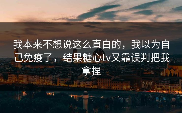 我本来不想说这么直白的，我以为自己免疫了，结果糖心tv又靠误判把我拿捏