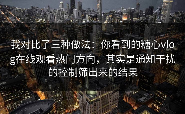 我对比了三种做法：你看到的糖心vlog在线观看热门方向，其实是通知干扰的控制筛出来的结果