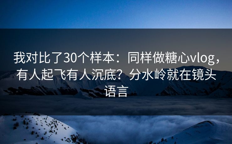 我对比了30个样本：同样做糖心vlog，有人起飞有人沉底？分水岭就在镜头语言