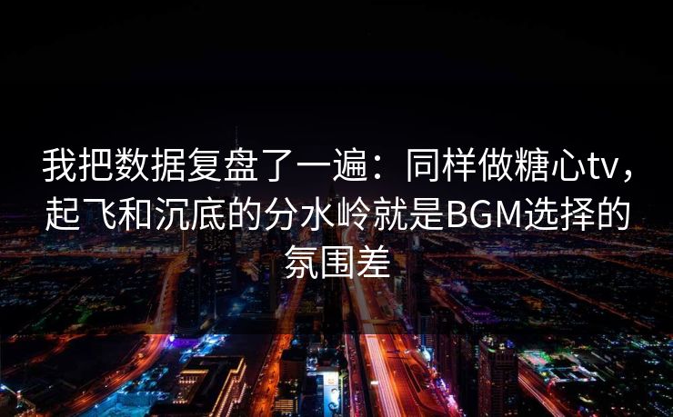 我把数据复盘了一遍：同样做糖心tv，起飞和沉底的分水岭就是BGM选择的氛围差