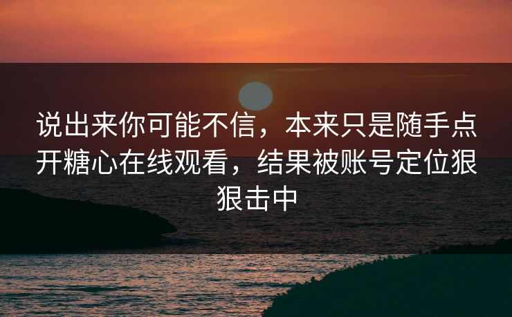 说出来你可能不信,本来只是随手点开糖心在线观看,结果被账号定位狠狠击中 说出来你可能不信,本来只是随手点开糖心在线观看,结果被账号定位狠狠击中