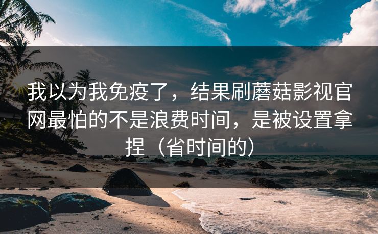 我以为我免疫了，结果刷蘑菇影视官网最怕的不是浪费时间，是被设置拿捏（省时间的）