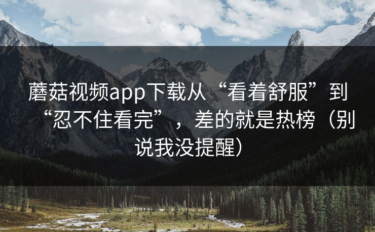 蘑菇视频app下载从“看着舒服”到“忍不住看完”,差的就是热榜(别说我没提醒) 蘑菇视频app下载从“看着舒服”到“忍不住看完”,差的就是热榜(别说我没提醒)
