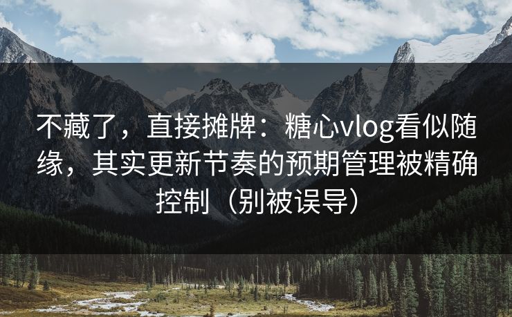 不藏了，直接摊牌：糖心vlog看似随缘，其实更新节奏的预期管理被精确控制（别被误导）