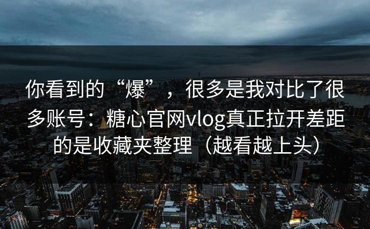 你看到的“爆”,很多是我对比了很多账号:糖心官网vlog真正拉开差距的是收藏夹整理(越看越上头) 你看到的“爆”,很多是我对比了很多账号:糖心官网vlog真正拉开差距的是收藏夹整理(越看越上头)