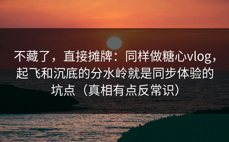 不藏了，直接摊牌：同样做糖心vlog，起飞和沉底的分水岭就是同步体验的坑点（真相有点反常识）