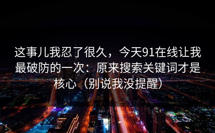 这事儿我忍了很久,今天91在线让我最破防的一次:原来搜索关键词才是核心(别说我没提醒) 这事儿我忍了很久,今天91在线让我最破防的一次:原来搜索关键词才是核心(别说我没提醒)