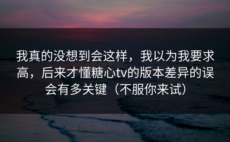 我真的没想到会这样,我以为我要求高,后来才懂糖心tv的版本差异的误会有多关键(不服你来试) 我真的没想到会这样,我以为我要求高,后来才懂糖心tv的版本差异的误会有多关键(不服你来试)