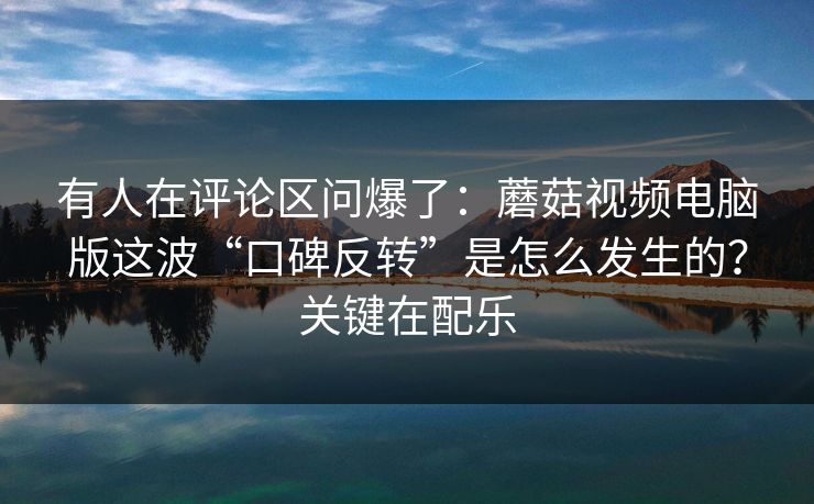 有人在评论区问爆了：蘑菇视频电脑版这波“口碑反转”是怎么发生的？关键在配乐