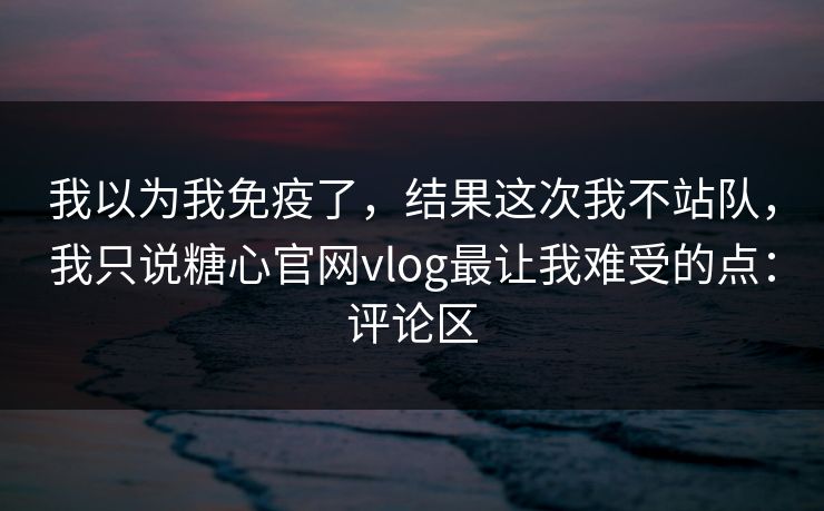 我以为我免疫了,结果这次我不站队,我只说糖心官网vlog最让我难受的点:评论区 我以为我免疫了,结果这次我不站队,我只说糖心官网vlog最让我难受的点:评论区